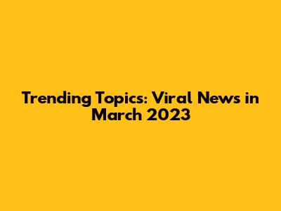 Trending Topics: Viral News in March 2023