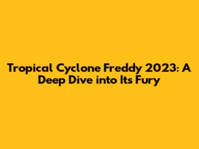 Tropical Cyclone Freddy 2023: A Deep Dive into Its Fury