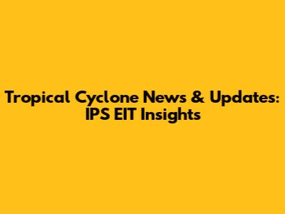 Tropical Cyclone News & Updates: IPS EIT Insights