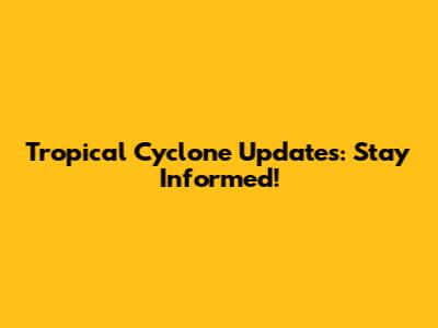 Tropical Cyclone Updates: Stay Informed!