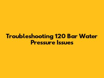 Troubleshooting 120 Bar Water Pressure Issues