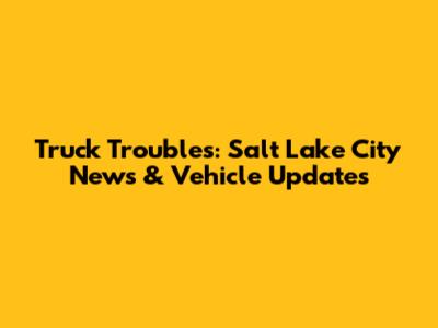 Truck Troubles: Salt Lake City News & Vehicle Updates