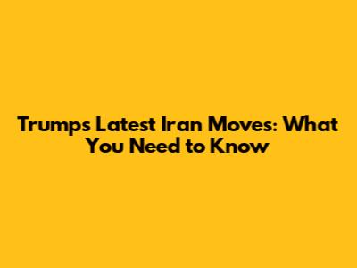 Trump's Latest Iran Moves: What You Need to Know
