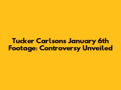 Tucker Carlson's January 6th Footage: Controversy Unveiled