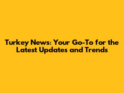 Turkey News: Your Go-To for the Latest Updates and Trends