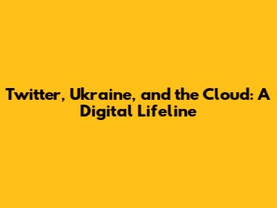 Twitter, Ukraine, and the Cloud: A Digital Lifeline
