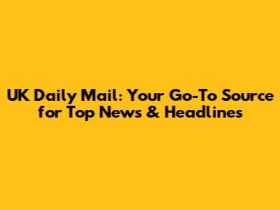 UK Daily Mail: Your Go-To Source for Top News & Headlines