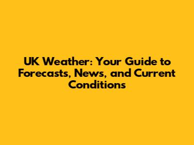 UK Weather: Your Guide to Forecasts, News, and Current Conditions