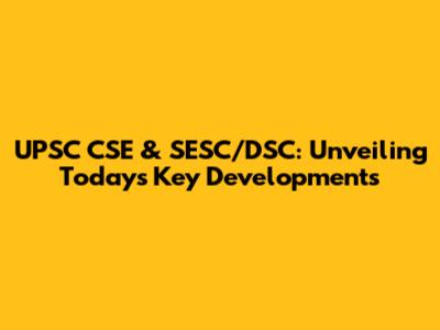 UPSC CSE & SESC/DSC: Unveiling Today's Key Developments