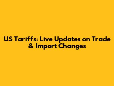 US Tariffs: Live Updates on Trade & Import Changes
