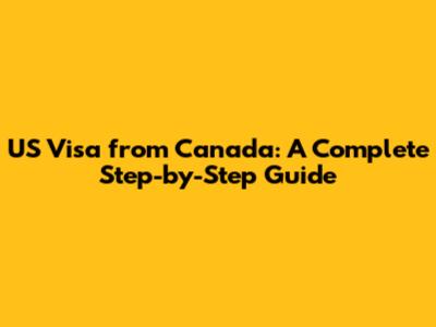 US Visa from Canada: A Complete Step-by-Step Guide