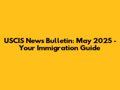 USCIS News Bulletin: May 2025 - Your Immigration Guide