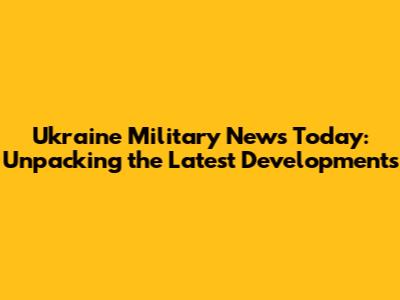 Ukraine Military News Today: Unpacking the Latest Developments