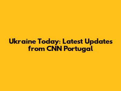 Ukraine Today: Latest Updates from CNN Portugal