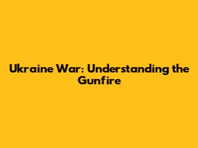 Ukraine War: Understanding the Gunfire