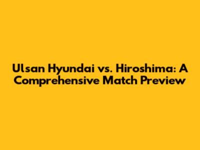 Ulsan Hyundai vs. Hiroshima: A Comprehensive Match Preview