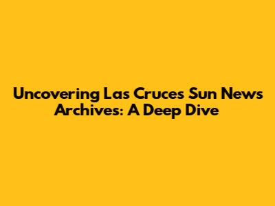 Uncovering Las Cruces Sun News Archives: A Deep Dive
