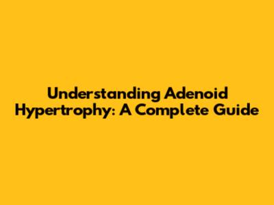 Understanding Adenoid Hypertrophy: A Complete Guide