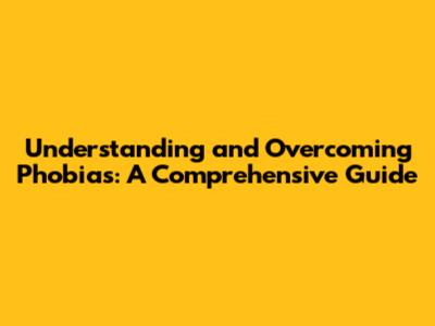 Understanding and Overcoming Phobias: A Comprehensive Guide