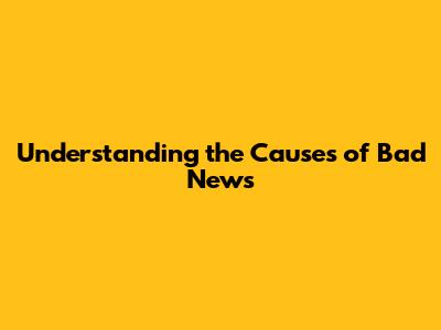 Understanding the Causes of Bad News