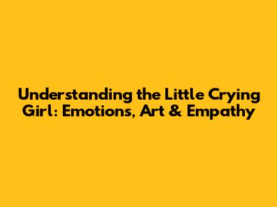 Understanding the Little Crying Girl: Emotions, Art & Empathy