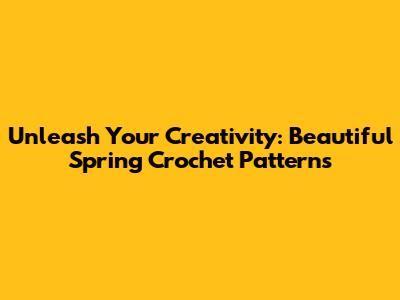 Unleash Your Creativity: Beautiful Spring Crochet Patterns