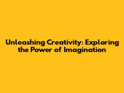 Unleashing Creativity: Exploring the Power of Imagination