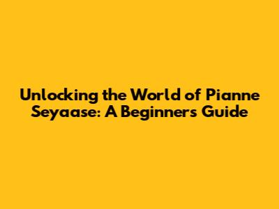 Unlocking the World of Pianne Seyaase: A Beginner's Guide