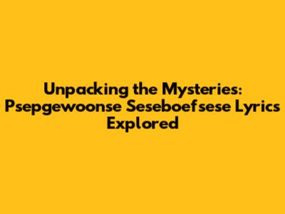 Unpacking the Mysteries: Psepgewoonse Seseboefsese Lyrics Explored