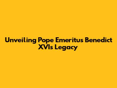 Unveiling Pope Emeritus Benedict XVI's Legacy