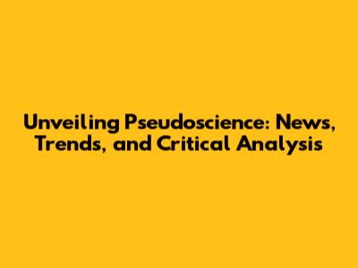 Unveiling Pseudoscience: News, Trends, and Critical Analysis