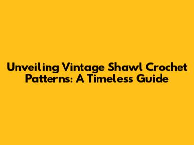 Unveiling Vintage Shawl Crochet Patterns: A Timeless Guide
