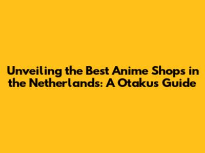 Unveiling the Best Anime Shops in the Netherlands: A Otaku's Guide