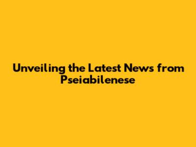 Unveiling the Latest News from Pseiabilenese