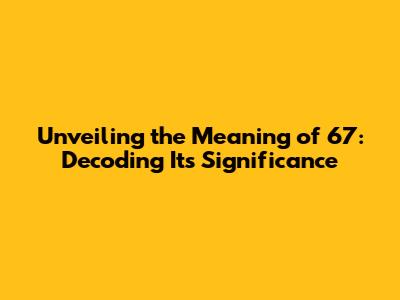 Unveiling the Meaning of 67: Decoding Its Significance