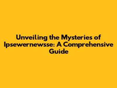 Unveiling the Mysteries of Ipsewernewsse: A Comprehensive Guide