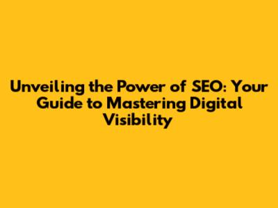 Unveiling the Power of SEO: Your Guide to Mastering Digital Visibility