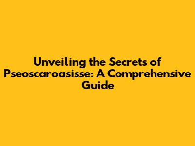 Unveiling the Secrets of Pseoscaroasisse: A Comprehensive Guide