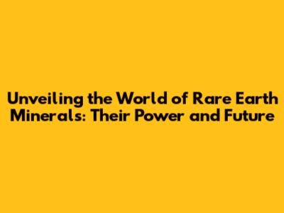 Unveiling the World of Rare Earth Minerals: Their Power and Future