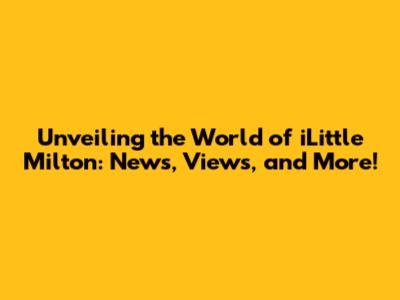 Unveiling the World of iLittle Milton: News, Views, and More!
