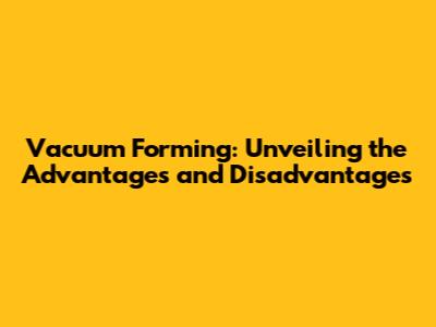 Vacuum Forming: Unveiling the Advantages and Disadvantages
