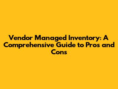 Vendor Managed Inventory: A Comprehensive Guide to Pros and Cons