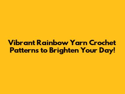 Vibrant Rainbow Yarn Crochet Patterns to Brighten Your Day!