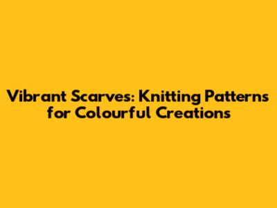 Vibrant Scarves: Knitting Patterns for Colourful Creations