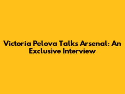 Victoria Pelova Talks Arsenal: An Exclusive Interview