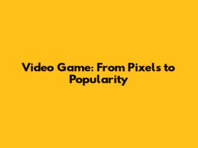 Video Game: From Pixels to Popularity
