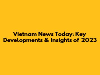 Vietnam News Today: Key Developments & Insights of 2023