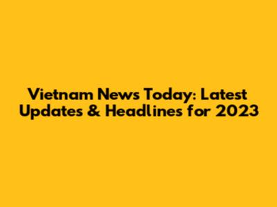 Vietnam News Today: Latest Updates & Headlines for 2023