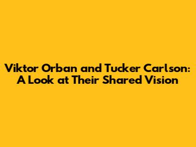 Viktor Orban and Tucker Carlson: A Look at Their Shared Vision