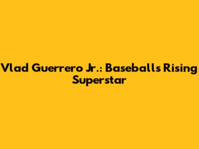 Vlad Guerrero Jr.: Baseball's Rising Superstar
